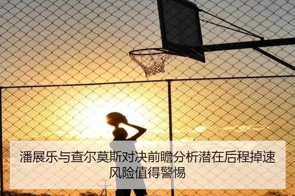 潘展乐与查尔莫斯对决前瞻分析潜在后程掉速风险值得警惕